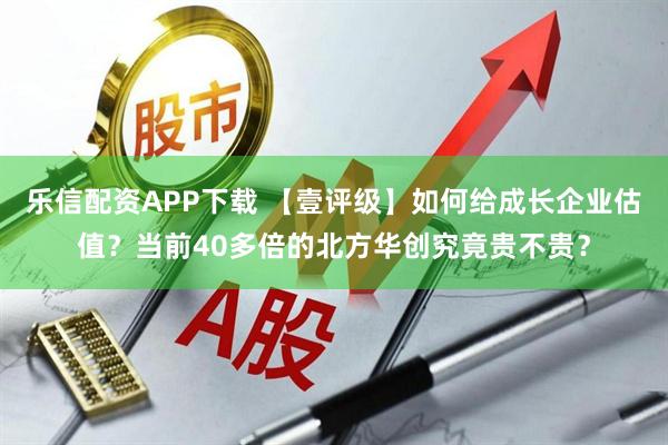 乐信配资APP下载 【壹评级】如何给成长企业估值？当前40多倍的北方华创究竟贵不贵？
