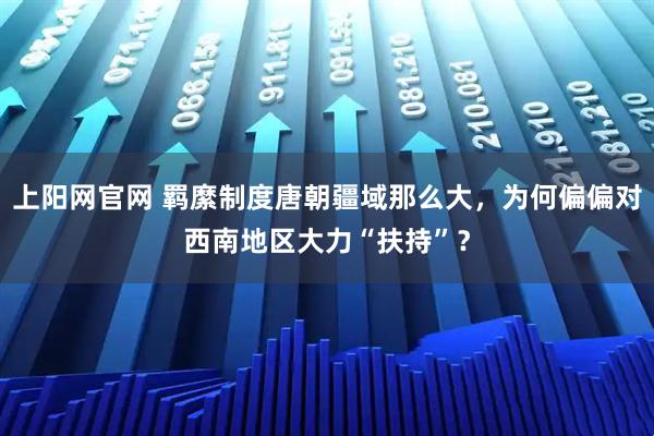上阳网官网 羁縻制度唐朝疆域那么大,为何偏偏对西南地区大力“扶持”?