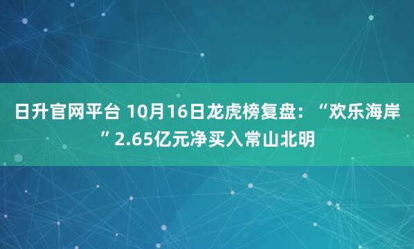 日升官网平台 10月16日龙虎榜复盘：“欢乐海岸”2.65亿元净买入常山北明