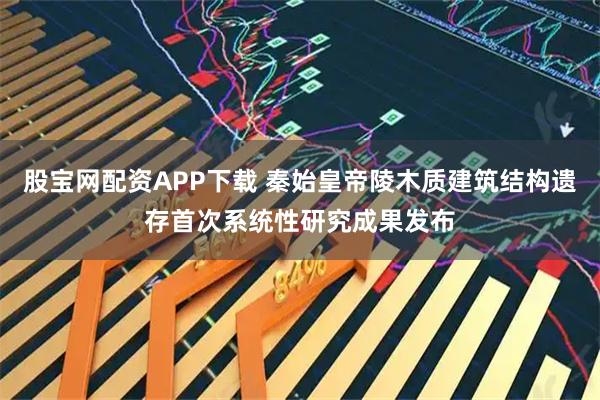 股宝网配资APP下载 秦始皇帝陵木质建筑结构遗存首次系统性研究成果发布