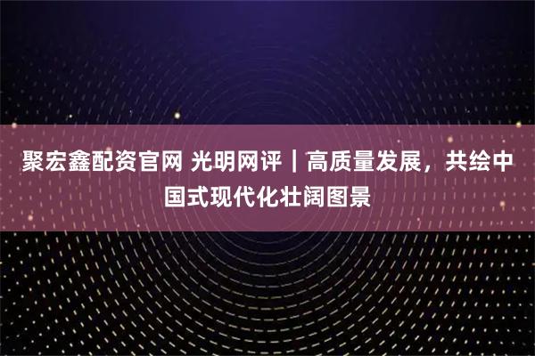 聚宏鑫配资官网 光明网评｜高质量发展，共绘中国式现代化壮阔图景
