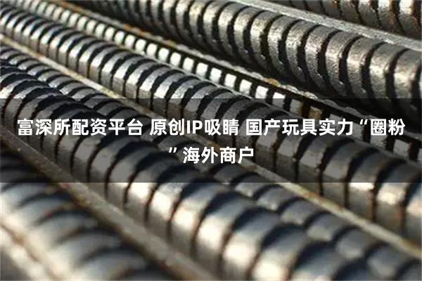 富深所配资平台 原创IP吸睛 国产玩具实力“圈粉”海外商户