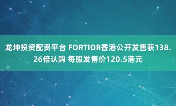 龙坤投资配资平台 FORTIOR香港公开发售获138.26倍认购 每股发售价120.5港元