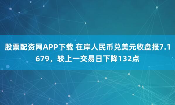 股票配资网APP下载 在岸人民币兑美元收盘报7.1679，较上一交易日下降132点