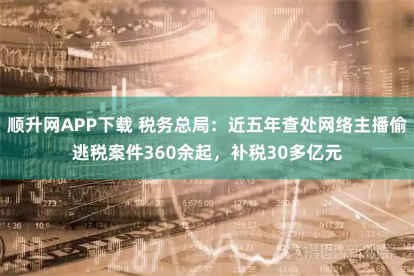 顺升网APP下载 税务总局：近五年查处网络主播偷逃税案件360余起，补税30多亿元