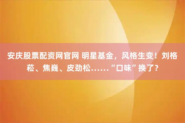 安庆股票配资网官网 明星基金，风格生变！刘格菘、焦巍、皮劲松……“口味”换了？