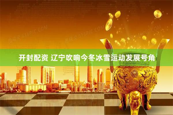 开封配资 辽宁吹响今冬冰雪运动发展号角
