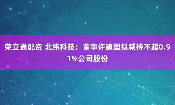 荣立通配资 北纬科技：董事许建国拟减持不超0.91%公司股份