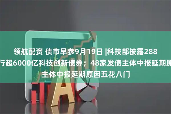 领航配资 债市早参9月19日 |科技部披露288家主体已发行超6000亿科技创新债券；48家发债主体中报延期原因五花八门