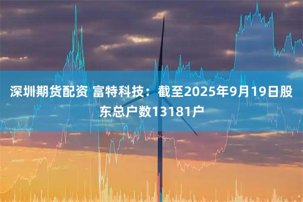 深圳期货配资 富特科技：截至2025年9月19日股东总户数13181户