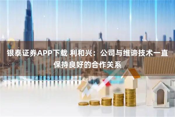 银泰证券APP下载 利和兴：公司与维谛技术一直保持良好的合作关系