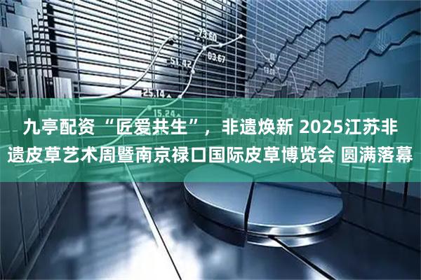 九亭配资 “匠爱共生”，非遗焕新 2025江苏非遗皮草艺术周暨南京禄口国际皮草博览会 圆满落幕