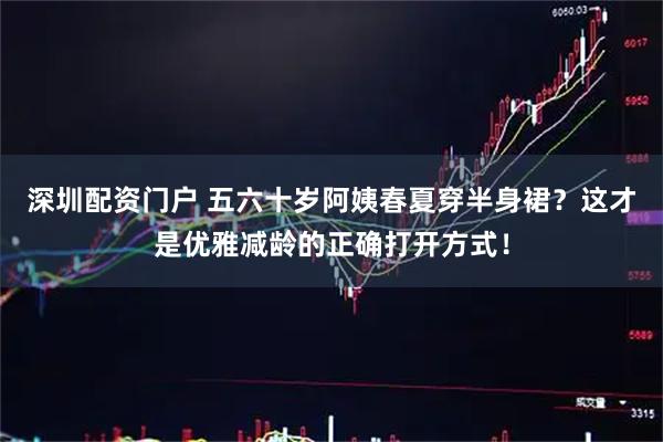 深圳配资门户 五六十岁阿姨春夏穿半身裙？这才是优雅减龄的正确打开方式！