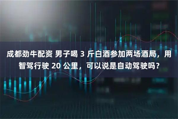 成都劲牛配资 男子喝 3 斤白酒参加两场酒局，用智驾行驶 20 公里，可以说是自动驾驶吗？