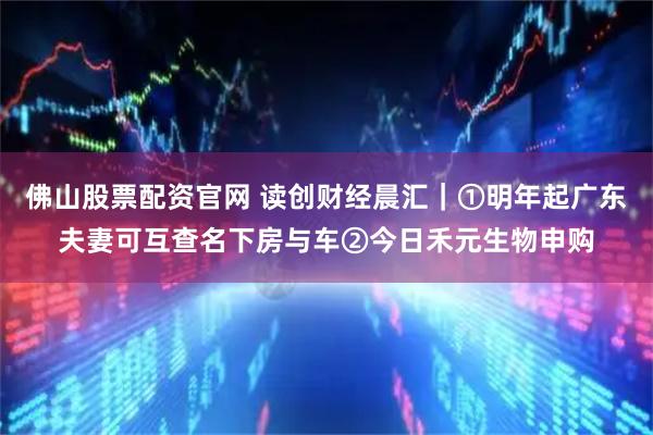 佛山股票配资官网 读创财经晨汇｜①明年起广东夫妻可互查名下房与车②今日禾元生物申购