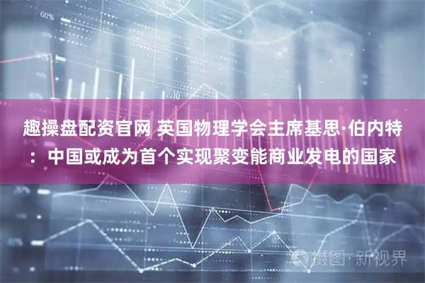 趣操盘配资官网 英国物理学会主席基思·伯内特：中国或成为首个实现聚变能商业发电的国家