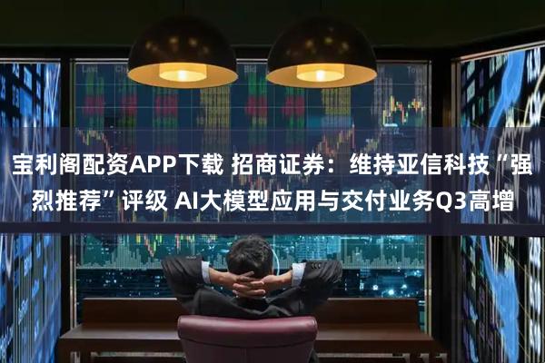宝利阁配资APP下载 招商证券：维持亚信科技“强烈推荐”评级 AI大模型应用与交付业务Q3高增