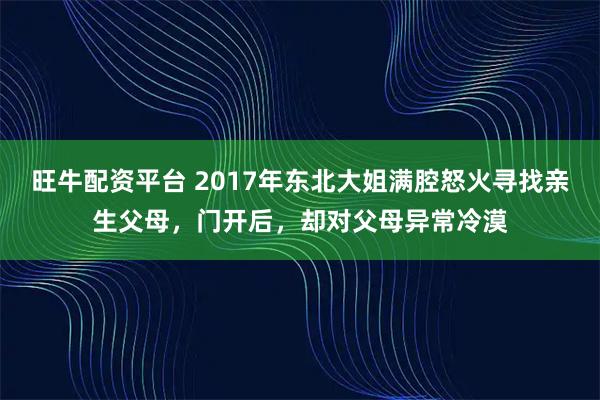旺牛配资平台 2017年东北大姐满腔怒火寻找亲生父母，门开后，却对父母异常冷漠