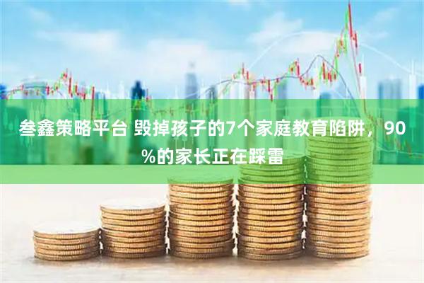 叁鑫策略平台 毁掉孩子的7个家庭教育陷阱，90%的家长正在踩雷