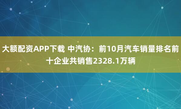 大额配资APP下载 中汽协：前10月汽车销量排名前十企业共销售2328.1万辆