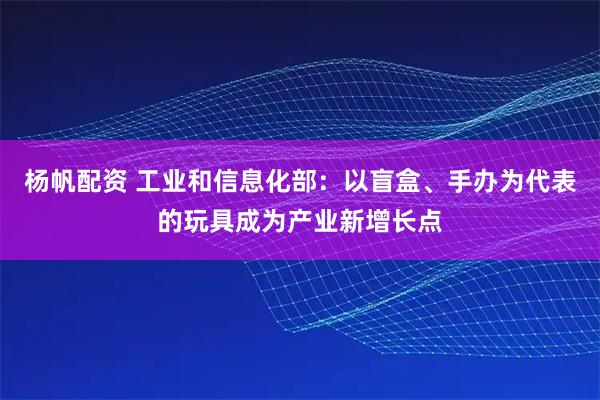 杨帆配资 工业和信息化部：以盲盒、手办为代表的玩具成为产业新增长点