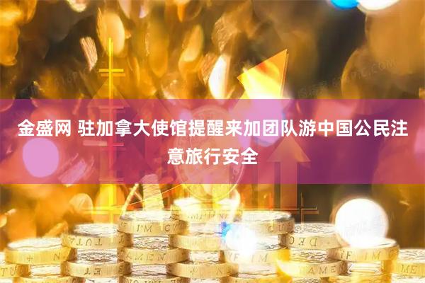 金盛网 驻加拿大使馆提醒来加团队游中国公民注意旅行安全