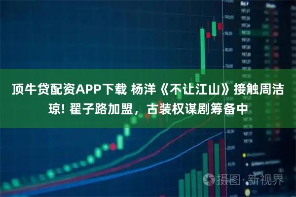 顶牛贷配资APP下载 杨洋《不让江山》接触周洁琼! 翟子路加盟，古装权谋剧筹备中