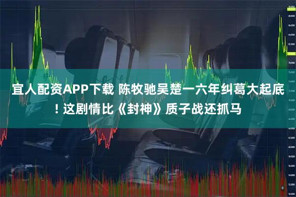 宜人配资APP下载 陈牧驰吴楚一六年纠葛大起底! 这剧情比《封神》质子战还抓马