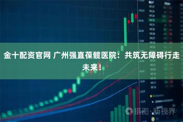 金十配资官网 广州强直葆髋医院：共筑无障碍行走未来！