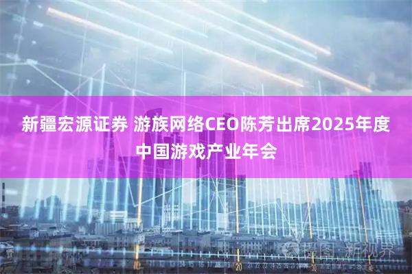 新疆宏源证券 游族网络CEO陈芳出席2025年度中国游戏产业年会