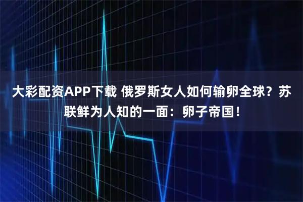 大彩配资APP下载 俄罗斯女人如何输卵全球？苏联鲜为人知的一面：卵子帝国！