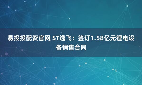 易投投配资官网 ST逸飞：签订1.58亿元锂电设备销售合同