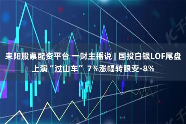 耒阳股票配资平台 一财主播说 | 国投白银LOF尾盘上演“过山车” 7%涨幅转眼变-8%