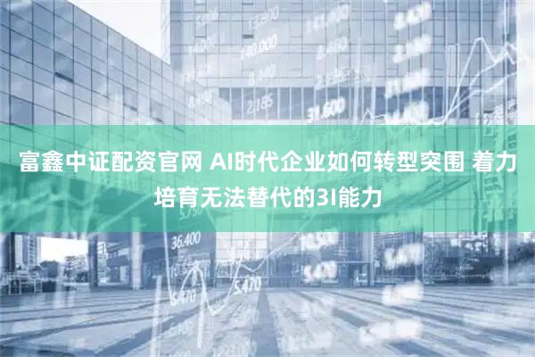 富鑫中证配资官网 AI时代企业如何转型突围 着力培育无法替代的3I能力
