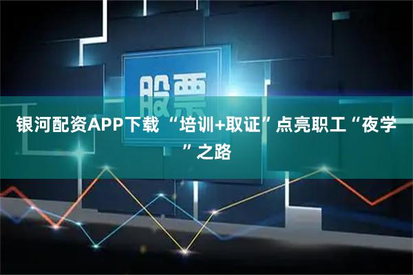 银河配资APP下载 “培训+取证”点亮职工“夜学”之路