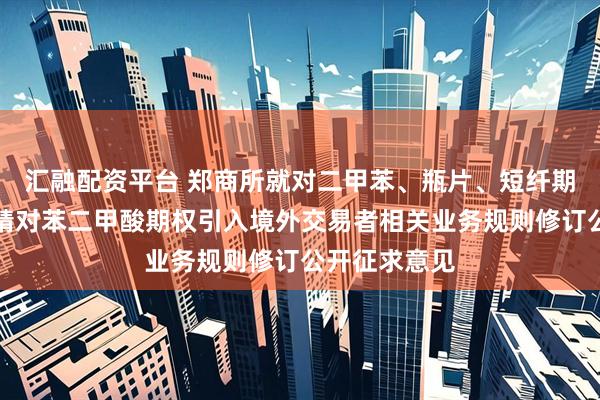 汇融配资平台 郑商所就对二甲苯、瓶片、短纤期货及期权、精对苯二甲酸期权引入境外交易者相关业务规则修订公开征求意见