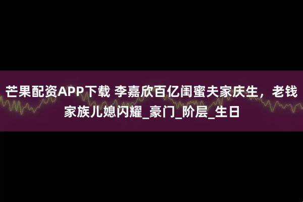 芒果配资APP下载 李嘉欣百亿闺蜜夫家庆生，老钱家族儿媳闪耀_豪门_阶层_生日