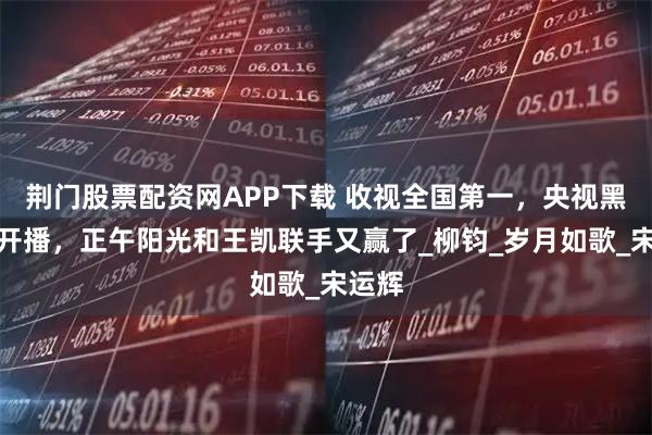 荆门股票配资网APP下载 收视全国第一，央视黑马剧开播，正午阳光和王凯联手又赢了_柳钧_岁月如歌_宋运辉