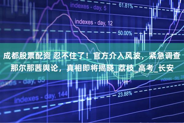 成都股票配资 忍不住了！官方介入风波，紧急调查那尔那茜舆论，真相即将揭晓_荔枝_高考_长安