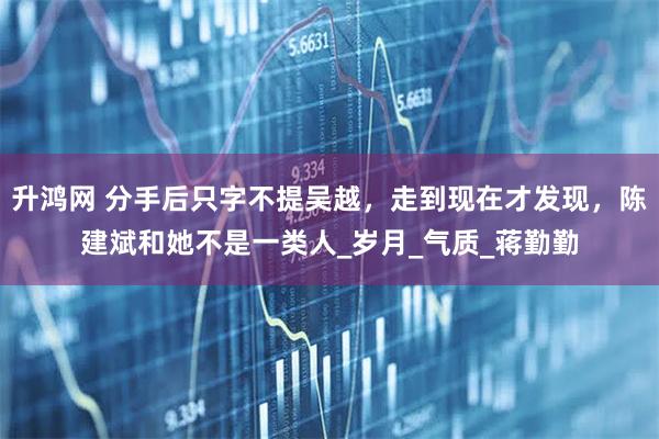 升鸿网 分手后只字不提吴越，走到现在才发现，陈建斌和她不是一类人_岁月_气质_蒋勤勤