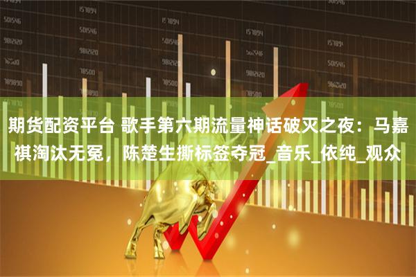 期货配资平台 歌手第六期流量神话破灭之夜：马嘉祺淘汰无冤，陈楚生撕标签夺冠_音乐_依纯_观众