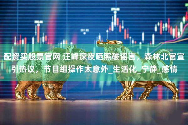 配资买股票官网 汪峰深夜晒照破谣言，森林北官宣引热议，节目组操作太意外_生活化_宁静_感情