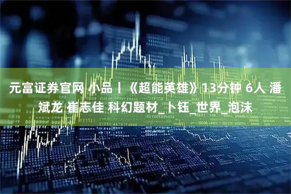 元富证券官网 小品丨《超能英雄》13分钟 6人 潘斌龙 崔志佳 科幻题材_卜钰_世界_泡沫