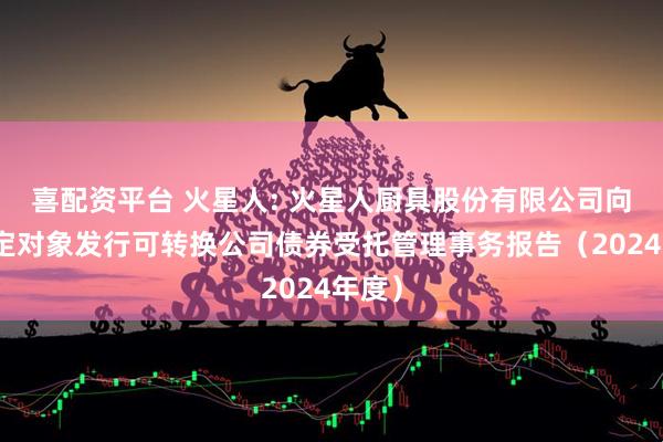 喜配资平台 火星人: 火星人厨具股份有限公司向不特定对象发行可转换公司债券受托管理事务报告（2024年度）