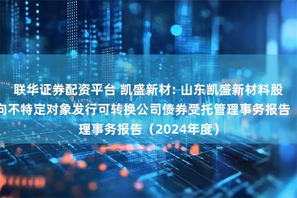 联华证券配资平台 凯盛新材: 山东凯盛新材料股份有限公司向不特定对象发行可转换公司债券受托管理事务报告（2024年度）
