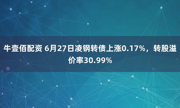 牛壹佰配资 6月27日凌钢转债上涨0.17%，转股溢价率30.99%