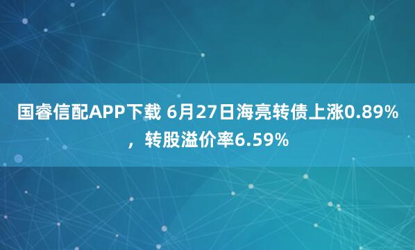 国睿信配APP下载 6月27日海亮转债上涨0.89%，转股溢价率6.59%