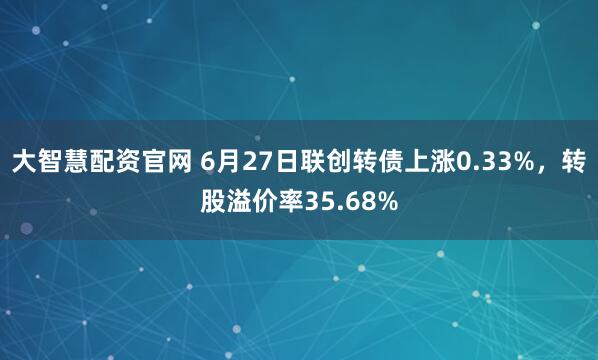 大智慧配资官网 6月27日联创转债上涨0.33%，转股溢价率35.68%