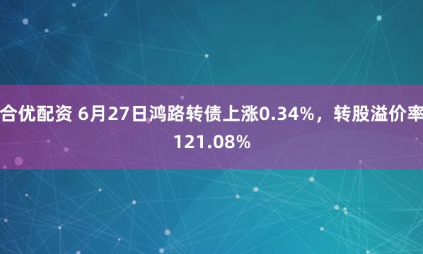 合优配资 6月27日鸿路转债上涨0.34%，转股溢价率121.08%