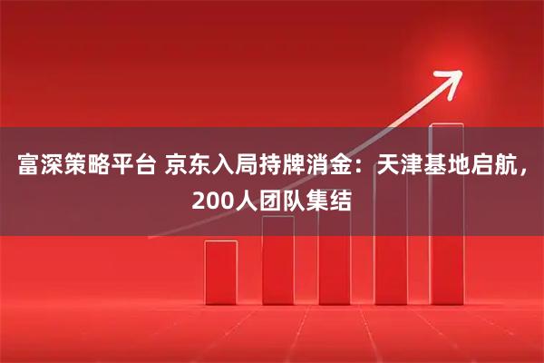 富深策略平台 京东入局持牌消金：天津基地启航，200人团队集结